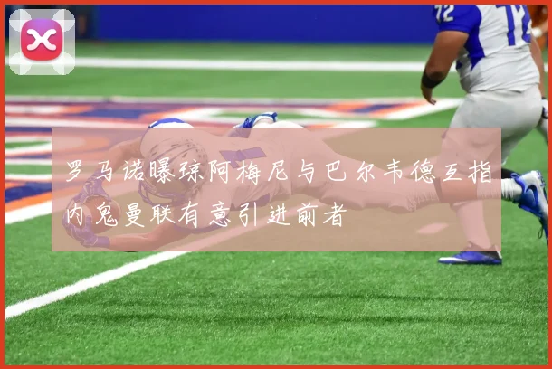 罗马诺曝琼阿梅尼与巴尔韦德互指内鬼曼联有意引进前者