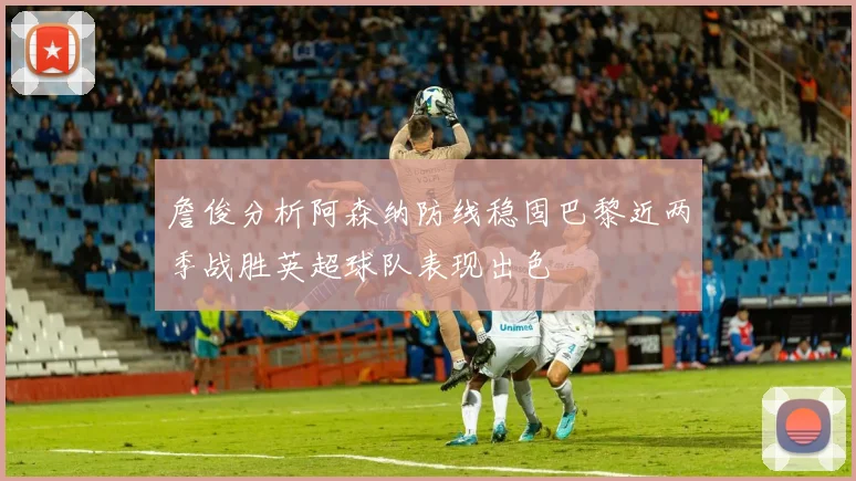 詹俊分析阿森纳防线稳固巴黎近两季战胜英超球队表现出色